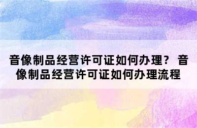 音像制品经营许可证如何办理？ 音像制品经营许可证如何办理流程